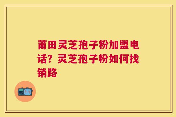 莆田灵芝孢子粉加盟电话？灵芝孢子粉如何找销路