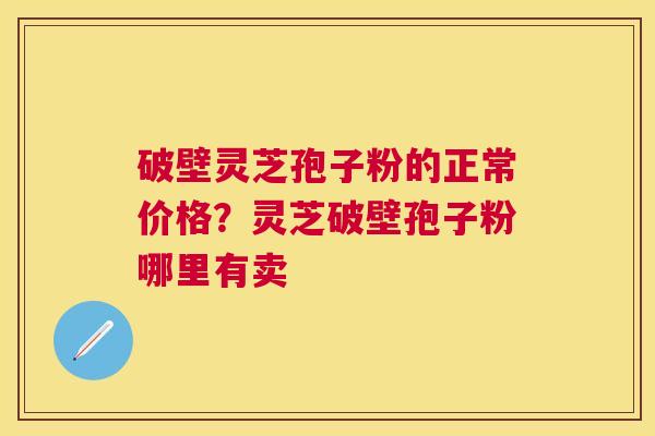 破壁灵芝孢子粉的正常价格？灵芝破壁孢子粉哪里有卖