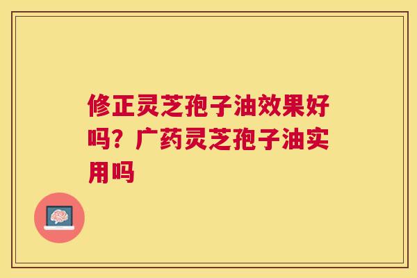 修正灵芝孢子油效果好吗？广药灵芝孢子油实用吗
