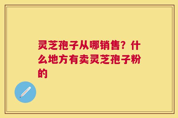灵芝孢子从哪销售？什么地方有卖灵芝孢子粉的