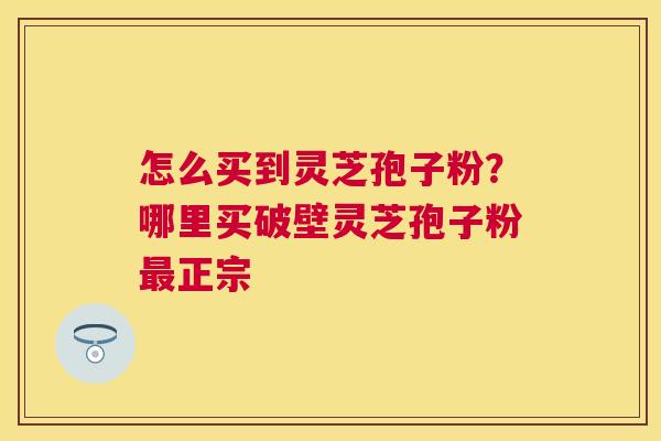 怎么买到灵芝孢子粉?哪里买破壁灵芝孢子粉正宗 怎么买到灵芝孢子粉?哪里买破壁灵芝孢子粉正宗