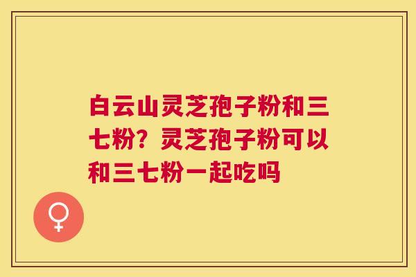 白云山灵芝孢子粉和三七粉？灵芝孢子粉可以和三七粉一起吃吗