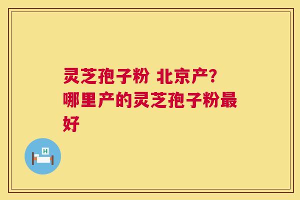灵芝孢子粉 北京产？哪里产的灵芝孢子粉好