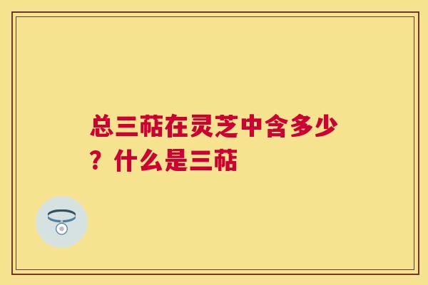 总三萜在灵芝中含多少？什么是三萜