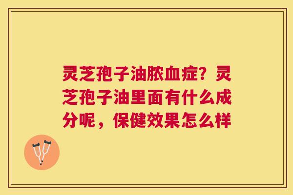 灵芝孢子油脓症?灵芝孢子油里面有什么成分呢,保健效果怎么样 灵芝孢子油脓症?灵芝孢子油里面有什么成分呢,保健效果怎么样