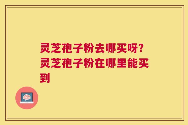 灵芝孢子粉去哪买呀？灵芝孢子粉在哪里能买到