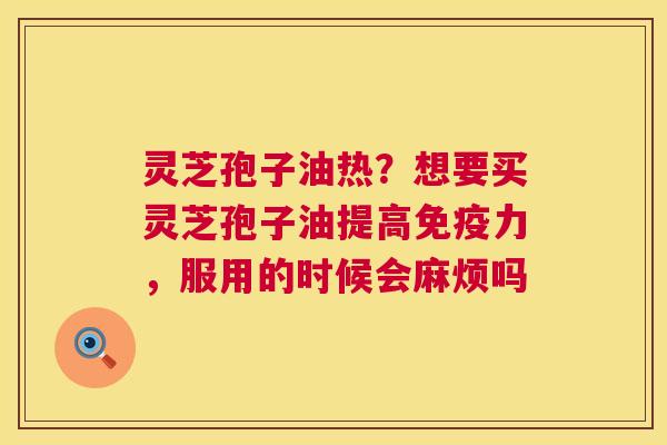 灵芝孢子油热?想要买灵芝孢子油提高免疫力,服用的时候会麻烦吗 灵芝孢子油热?想要买灵芝孢子油提高免疫力,服用的时候会麻烦吗