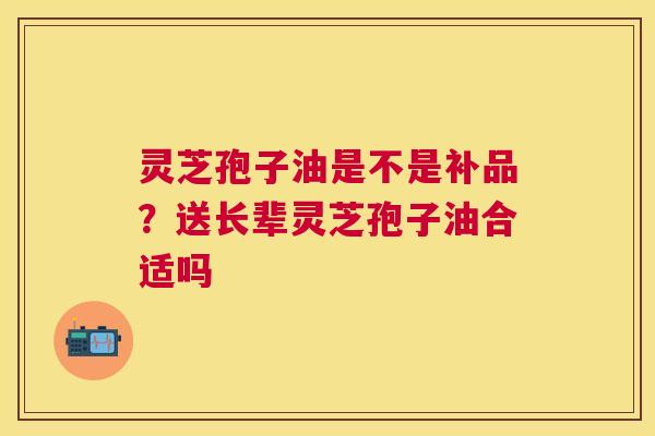 灵芝孢子油是不是补品?送长辈灵芝孢子油合适吗 灵芝孢子油是不是补品?送长辈灵芝孢子油合适吗