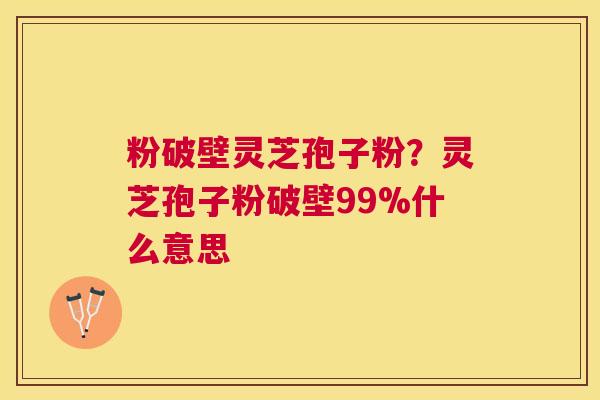 粉破壁灵芝孢子粉？灵芝孢子粉破壁99%什么意思