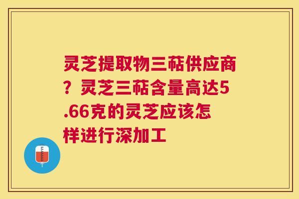 灵芝提取物三萜供应商?灵芝三萜含量高达5.66克的灵芝应该怎样进行深加工 灵芝提取物三萜供应商?灵芝三萜含量高达5.66克的灵芝应该怎样进行深加工