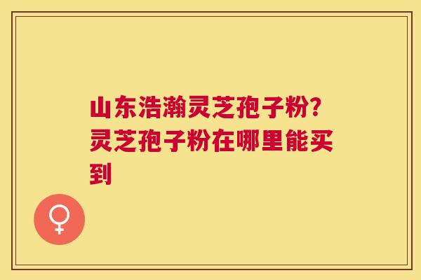 山东浩瀚灵芝孢子粉？灵芝孢子粉在哪里能买到