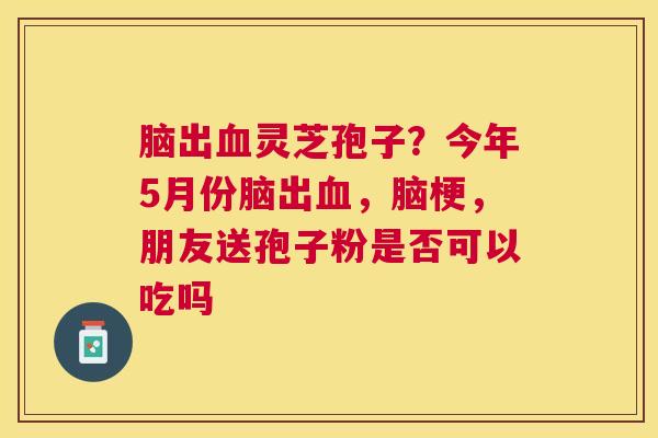 脑出灵芝孢子?今年5月份脑出,脑梗,朋友送孢子粉是否可以吃吗 脑出灵芝孢子?今年5月份脑出,脑梗,朋友送孢子粉是否可以吃吗