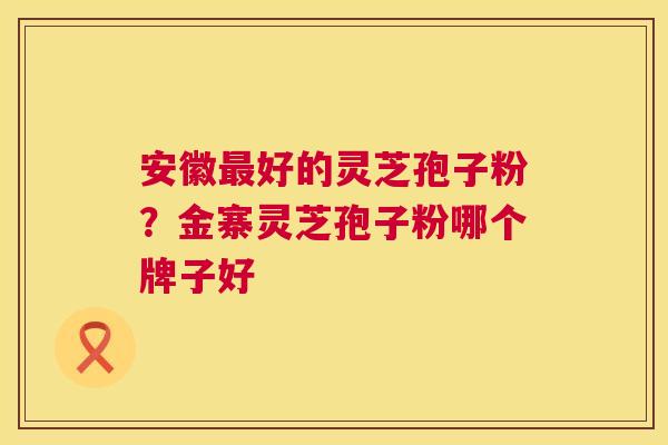 安徽好的灵芝孢子粉？金寨灵芝孢子粉哪个牌子好