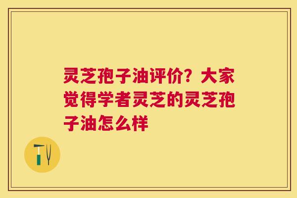 灵芝孢子油评价？大家觉得学者灵芝的灵芝孢子油怎么样