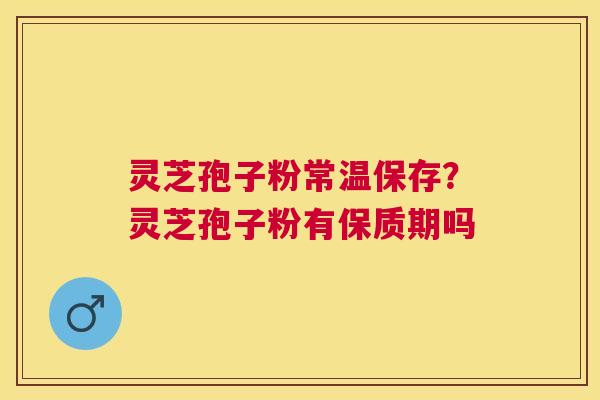 灵芝孢子粉常温保存？灵芝孢子粉有保质期吗