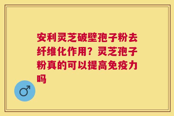 安利灵芝破壁孢子粉去纤维化作用？灵芝孢子粉真的可以提高免疫力吗