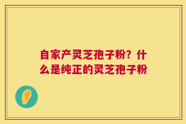 自家产灵芝孢子粉?什么是纯正的灵芝孢子粉 自家产灵芝孢子粉?什么是纯正的灵芝孢子粉