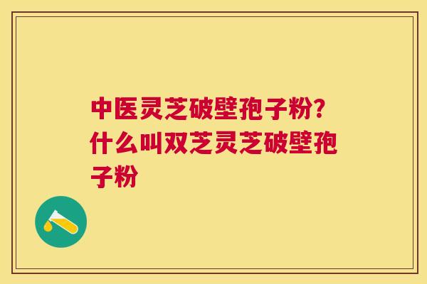 中医灵芝破壁孢子粉?什么叫双芝灵芝破壁孢子粉 中医灵芝破壁孢子粉?什么叫双芝灵芝破壁孢子粉