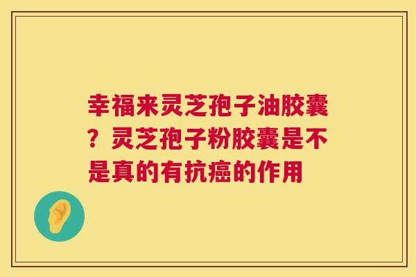 幸福来灵芝孢子油胶囊？灵芝孢子粉胶囊是不是真的有抗的作用