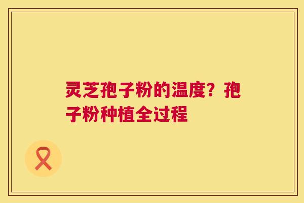 灵芝孢子粉的温度?孢子粉种植全过程 灵芝孢子粉的温度?孢子粉种植全过程