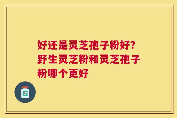 好还是灵芝孢子粉好?野生灵芝粉和灵芝孢子粉哪个更好 好还是灵芝孢子粉好?野生灵芝粉和灵芝孢子粉哪个更好