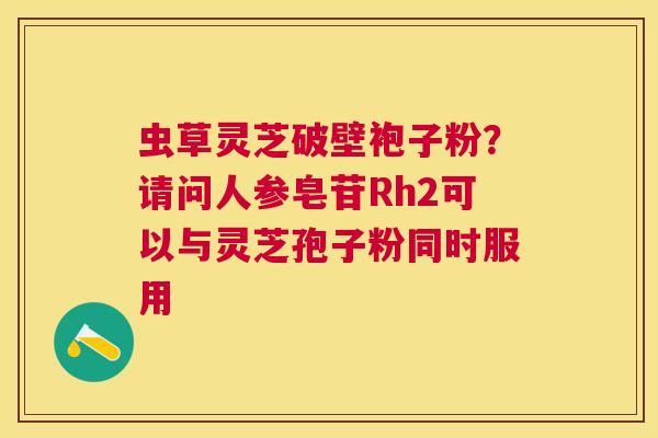 虫草灵芝破壁袍子粉？请问人参皂苷Rh2可以与灵芝孢子粉同时服用