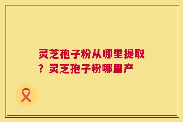 灵芝孢子粉从哪里提取？灵芝孢子粉哪里产