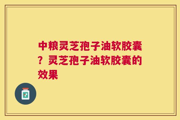 中粮灵芝孢子油软胶囊?灵芝孢子油软胶囊的效果 中粮灵芝孢子油软胶囊?灵芝孢子油软胶囊的效果