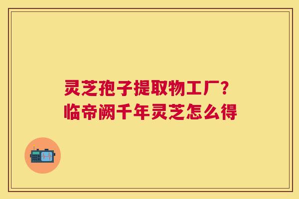 灵芝孢子提取物工厂?临帝阙千年灵芝怎么得 灵芝孢子提取物工厂?临帝阙千年灵芝怎么得