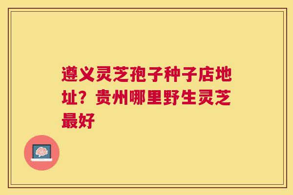 遵义灵芝孢子种子店地址?贵州哪里野生灵芝好 遵义灵芝孢子种子店地址?贵州哪里野生灵芝好