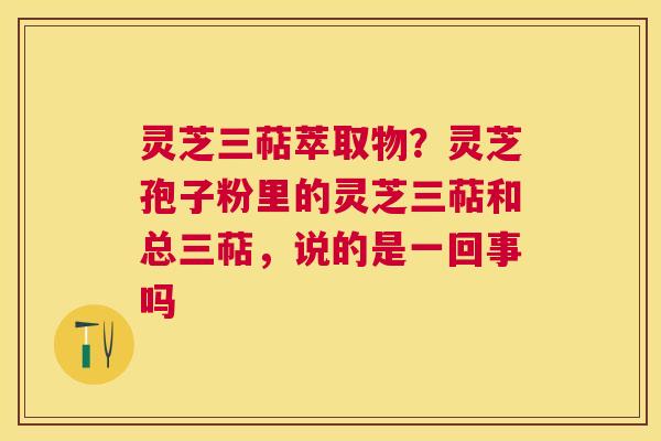 灵芝三萜萃取物？灵芝孢子粉里的灵芝三萜和总三萜，说的是一回事吗