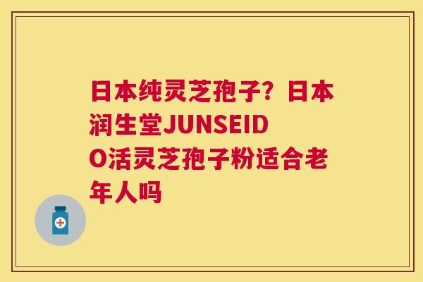 日本纯灵芝孢子？日本润生堂JUNSEIDO活灵芝孢子粉适合老年人吗