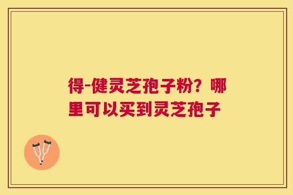 得-健灵芝孢子粉?哪里可以买到灵芝孢子 得-健灵芝孢子粉?哪里可以买到灵芝孢子