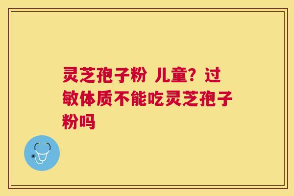 灵芝孢子粉 儿童？体质不能吃灵芝孢子粉吗