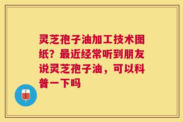 灵芝孢子油加工技术图纸?近经常听到朋友说灵芝孢子油,可以科普一下吗 灵芝孢子油加工技术图纸?近经常听到朋友说灵芝孢子油,可以科普一下吗