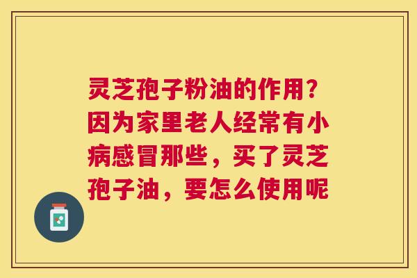 灵芝孢子粉油的作用?因为家里老人经常有小那些,买了灵芝孢子油,要怎么使用呢 灵芝孢子粉油的作用?因为家里老人经常有小那些,买了灵芝孢子油,要怎么使用呢