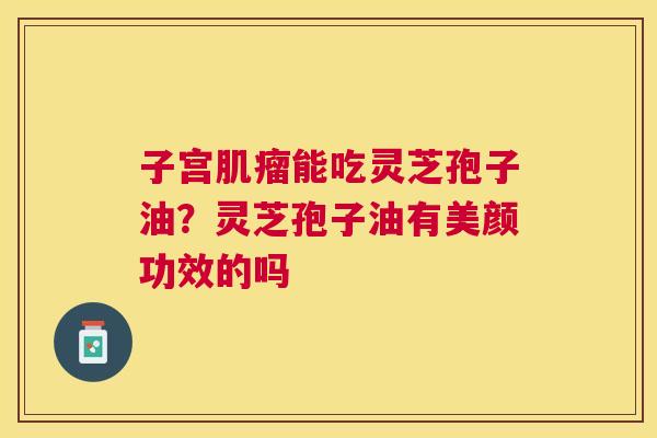 子宫能吃灵芝孢子油?灵芝孢子油有美颜功效的吗 子宫能吃灵芝孢子油?灵芝孢子油有美颜功效的吗