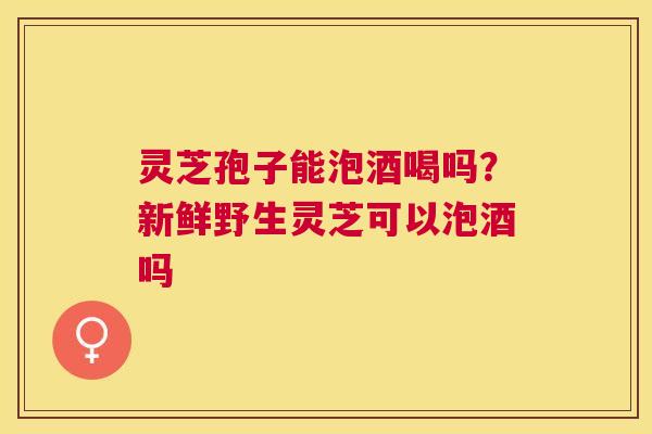 灵芝孢子能泡酒喝吗?新鲜野生灵芝可以泡酒吗 灵芝孢子能泡酒喝吗?新鲜野生灵芝可以泡酒吗
