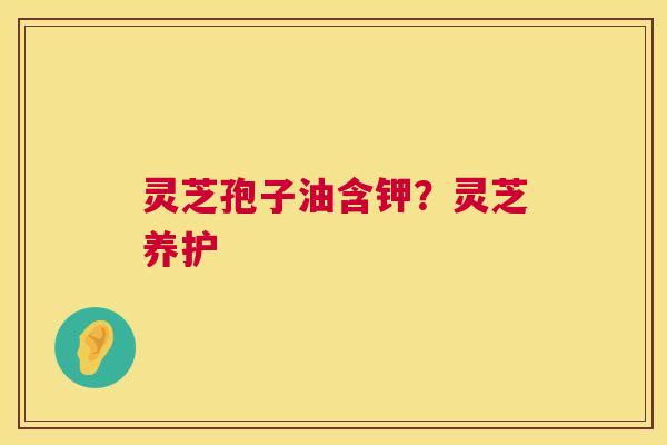 灵芝孢子油含钾?灵芝养护 灵芝孢子油含钾?灵芝养护