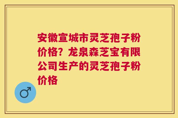 安徽宣城市灵芝孢子粉价格？龙泉森芝宝有限公司生产的灵芝孢子粉价格