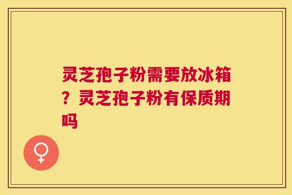 灵芝孢子粉需要放冰箱？灵芝孢子粉有保质期吗