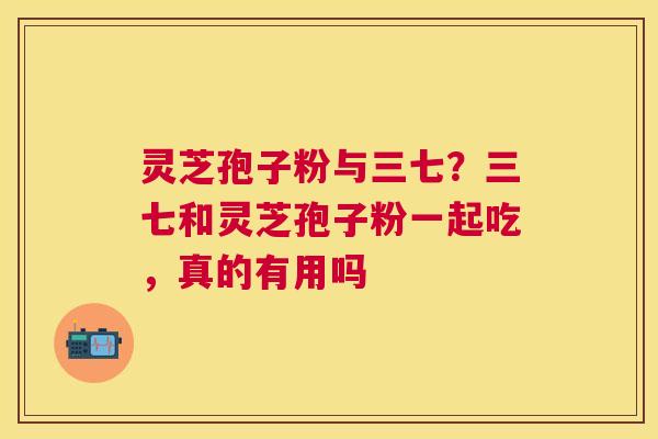 灵芝孢子粉与三七?三七和灵芝孢子粉一起吃,真的有用吗 灵芝孢子粉与三七?三七和灵芝孢子粉一起吃,真的有用吗