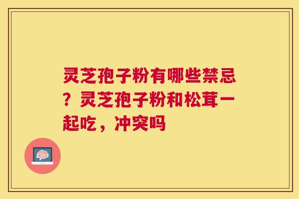 灵芝孢子粉有哪些禁忌？灵芝孢子粉和松茸一起吃，冲突吗