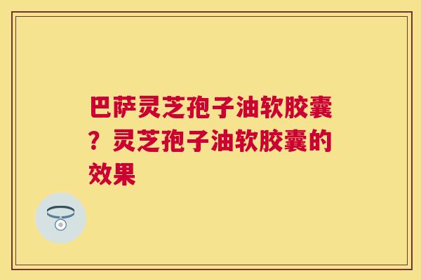 巴萨灵芝孢子油软胶囊?灵芝孢子油软胶囊的效果 巴萨灵芝孢子油软胶囊?灵芝孢子油软胶囊的效果