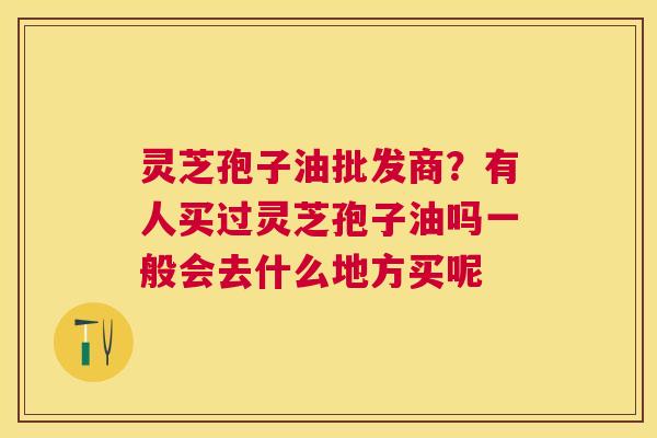 灵芝孢子油批发商？有人买过灵芝孢子油吗一般会去什么地方买呢