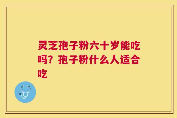 灵芝孢子粉六十岁能吃吗?孢子粉什么人适合吃 灵芝孢子粉六十岁能吃吗?孢子粉什么人适合吃