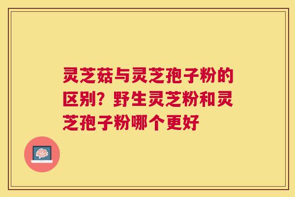 灵芝菇与灵芝孢子粉的区别?野生灵芝粉和灵芝孢子粉哪个更好 灵芝菇与灵芝孢子粉的区别?野生灵芝粉和灵芝孢子粉哪个更好