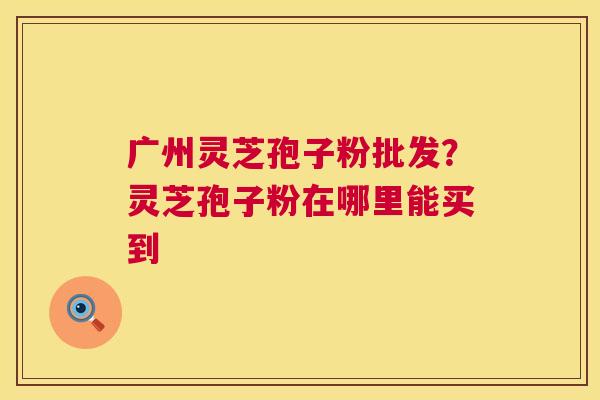 广州灵芝孢子粉批发？灵芝孢子粉在哪里能买到