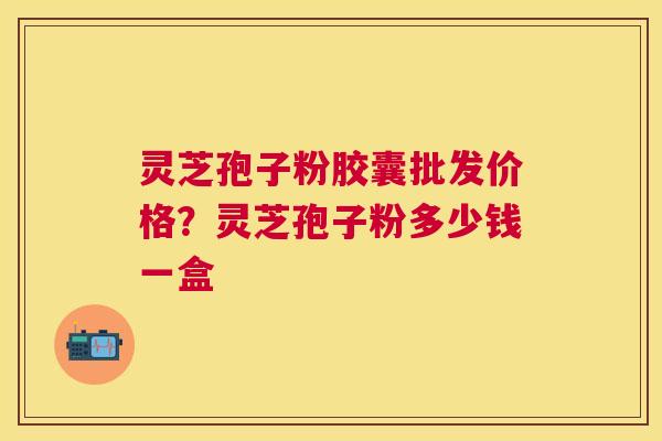 灵芝孢子粉胶囊批发价格？灵芝孢子粉多少钱一盒