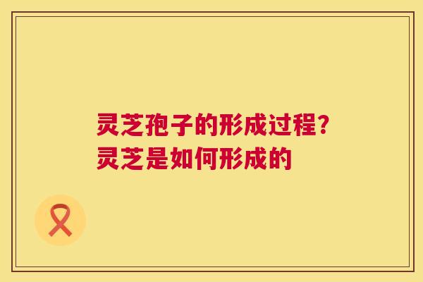 灵芝孢子的形成过程？灵芝是如何形成的